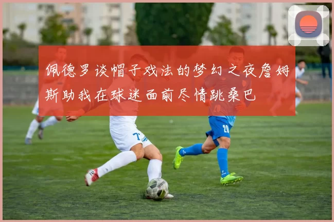 佩德罗谈帽子戏法的梦幻之夜詹姆斯助我在球迷面前尽情跳桑巴