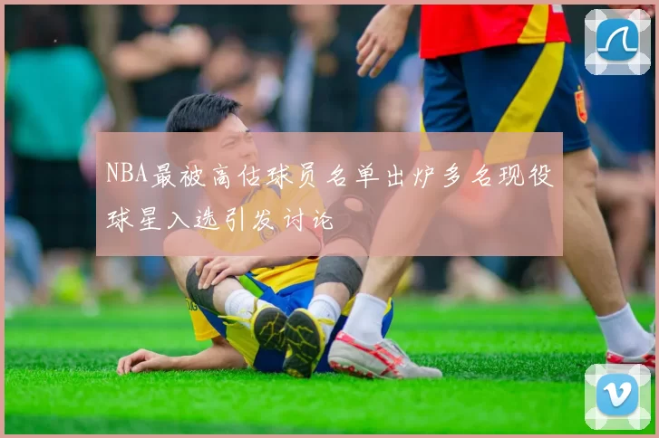 NBA最被高估球员名单出炉多名现役球星入选引发讨论