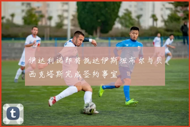 伊达利诺即将抵达伊斯坦布尔与贝西克塔斯完成签约事宜