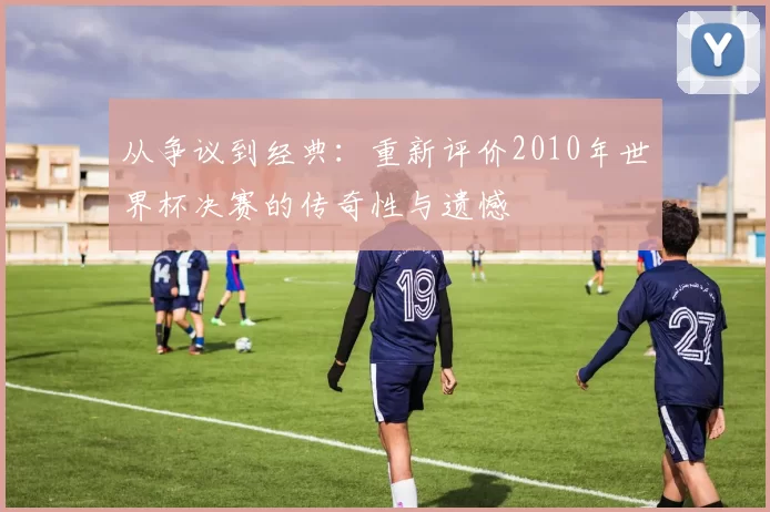 从争议到经典:重新评价2010年世界杯决赛的传奇性与遗憾