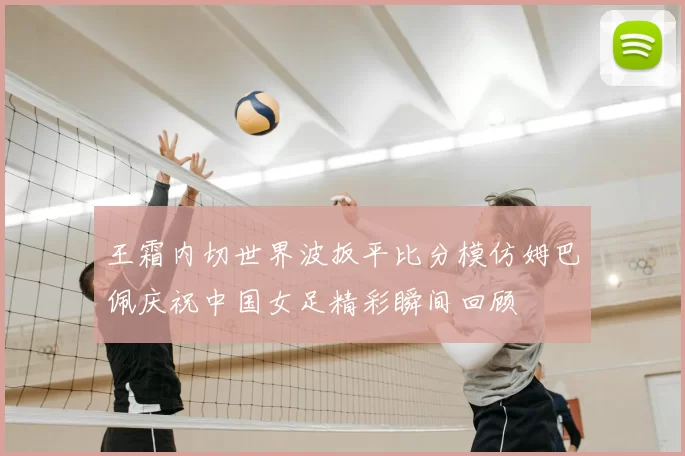王霜内切世界波扳平比分模仿姆巴佩庆祝中国女足精彩瞬间回顾