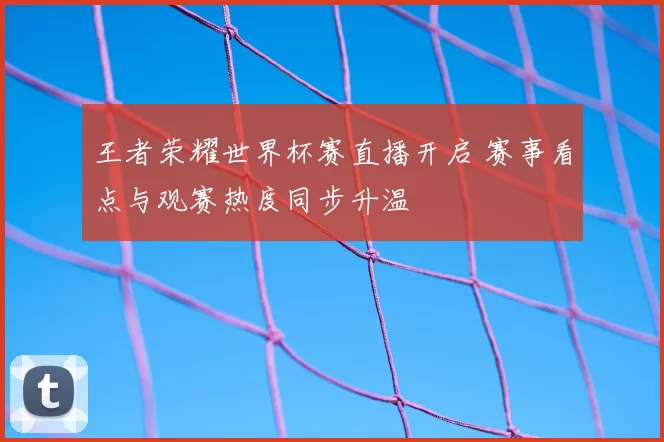 王者荣耀世界杯赛直播开启 赛事看点与观赛热度同步升温