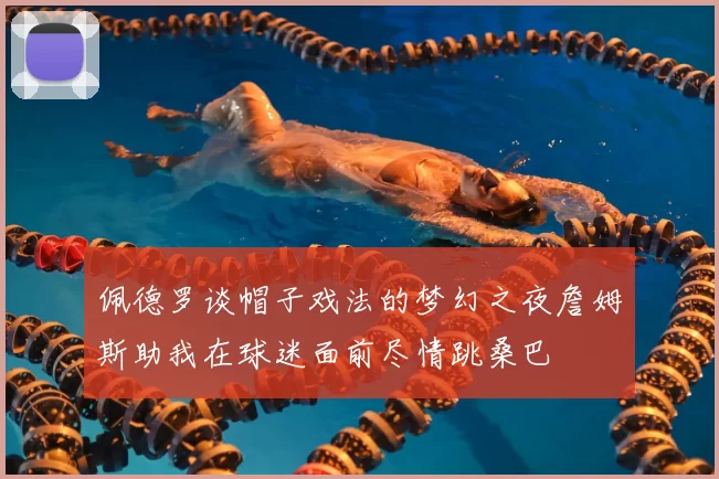 佩德罗谈帽子戏法的梦幻之夜詹姆斯助我在球迷面前尽情跳桑巴