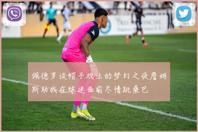 佩德罗谈帽子戏法的梦幻之夜詹姆斯助我在球迷面前尽情跳桑巴