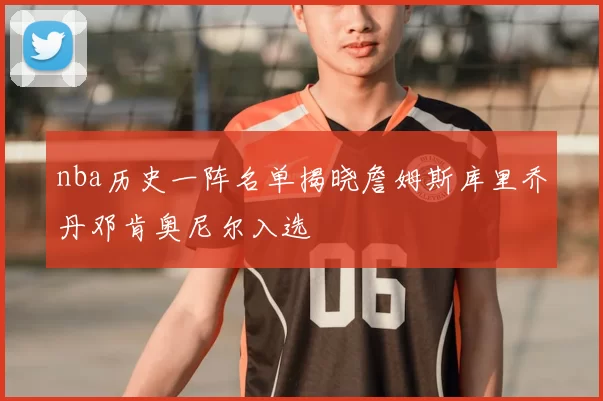 nba历史一阵名单揭晓詹姆斯库里乔丹邓肯奥尼尔入选