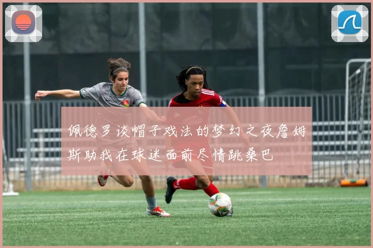 佩德罗谈帽子戏法的梦幻之夜詹姆斯助我在球迷面前尽情跳桑巴