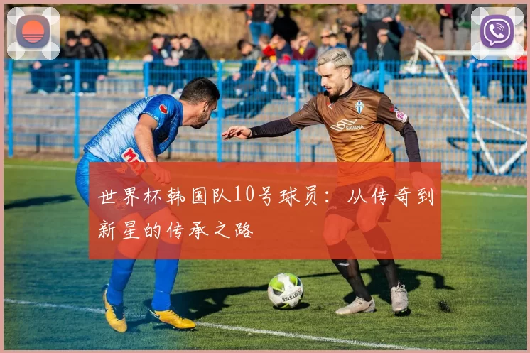 世界杯韩国队10号球员:从传奇到新星的传承之路