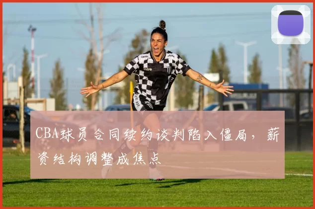 CBA球员合同续约谈判陷入僵局，薪资结构调整成焦点