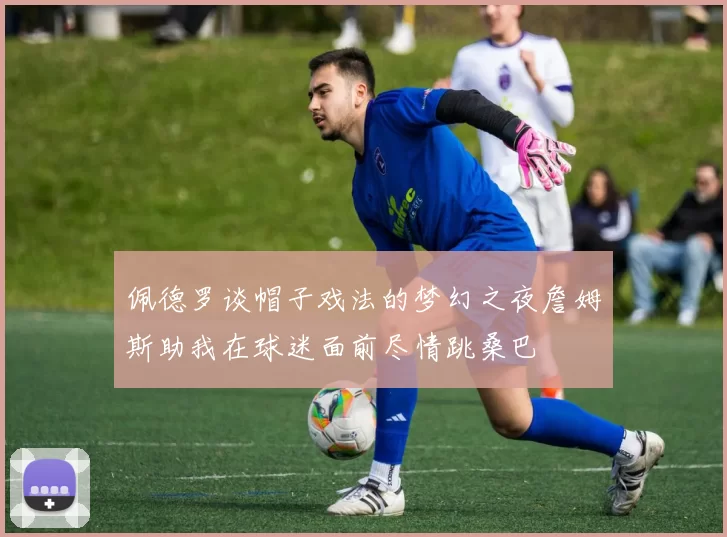 佩德罗谈帽子戏法的梦幻之夜詹姆斯助我在球迷面前尽情跳桑巴