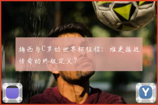 梅西与C罗的世界杯征程：谁更接近传奇的终极定义？